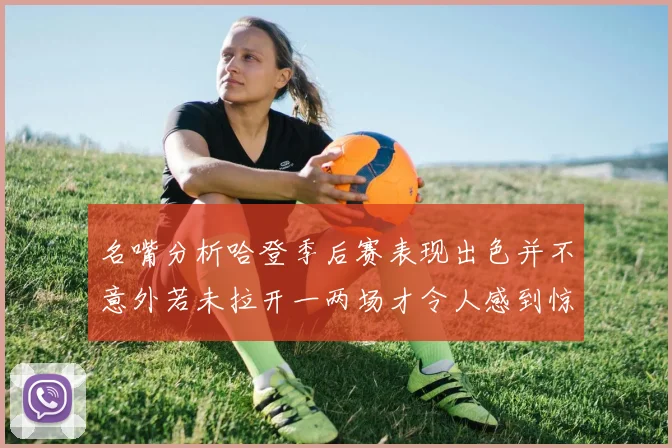 名嘴分析哈登季后赛表现出色并不意外若未拉开一两场才令人感到惊讶