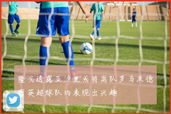 隆戈透露亚沙里或将离队罗马及德甲英超球队均表现出兴趣