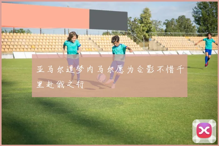 亚马尔追梦内马尔愿为合影不惜千里赴俄之行