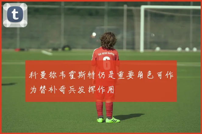 科曼称韦霍斯特仍是重要角色可作为替补奇兵发挥作用