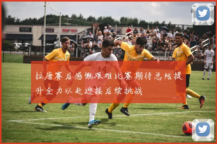 拉唐赛后感慨艰难比赛期待总结提升全力以赴迎接后续挑战