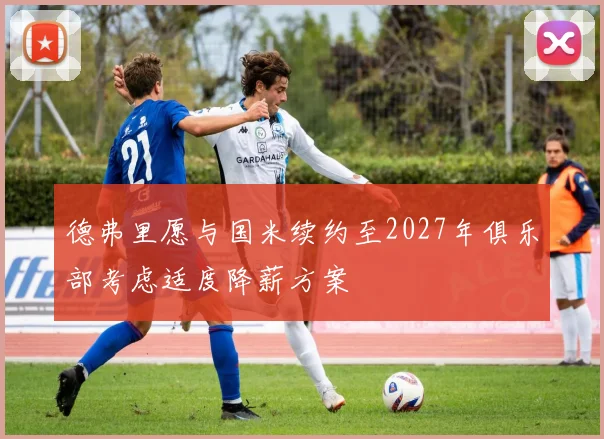 德弗里愿与国米续约至2027年俱乐部考虑适度降薪方案