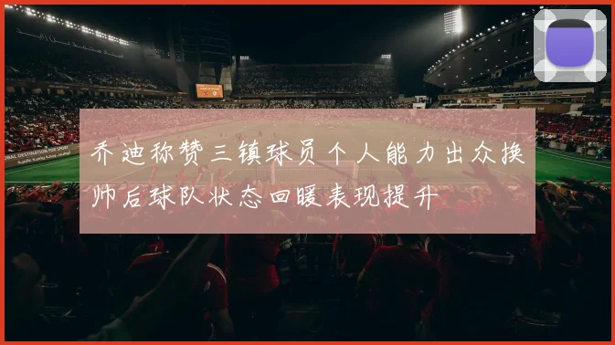 乔迪称赞三镇球员个人能力出众换帅后球队状态回暖表现提升
